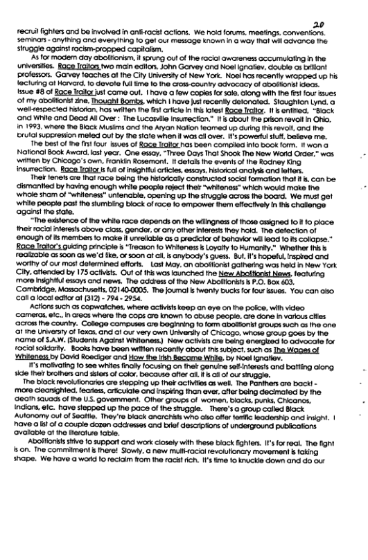 20 recn fighter and be ivolved in anfhac! acfions. We hoid forurms, meefings. conventons. seminars - anyiNing Gnd every(ing 1o gel out Mesoge kNow n 3 way hal wh Gdvance e siuggle against racism propped capialsm. s for modem day abolfionism, f sprung outof the ocial awareness cccumuating i the ‘univeries. Race It two main eclfon. John Garvey and Nol ignatiev, doubio os briant professons. Garvey feaches of the City Uriersi of New York. Noe has recently wiapped up his leciutng a1 Horverd. 1o devore (ul ime 1o the cross-country advacacy of Gbodons! Geas. fssue #8 of Race Iraioxust como out. 1 have @ few Gopiesfo sok. long with th frs four sues. ‘of my aboflons!zne. Tnough Bomb, which | hove ust recently detonaed. Sioughion Lynd. o ‘welrespecied hsioron. hos wifen the s arlcio in i atest Bace Irclcr. I & enfied “Bock ‘ond White and Dead Al Ove : The Lucassle Insuecton.” If s about ihe prson f@vai in ONo. 11993, where the Block Musins Gnd he Aryan Natlon leomed up during s revoll, ond fhe. rutalsuperession meled Gul by fhe siafe when I was o over, I’s powesul iuf. beeve me. e best f the fsf four sues of Race Iiglor hos been compled inlo book form. 1T wona Nafonol Book Award. ast yecr. One essay. “Thvee Days Thot Shook The New Warkd Order,” was. ‘wiien by Chicogo’s own, Fonkin Rosemant. 1 el i events of e Rodney King insumecton. Roce Iialorsfu of nsghttul olcle. essays, hkoical onalyss and leftes. Thel fensts e ihat race being the hitarcaly consucted soci fomafion that . con be. ismantied by having enough wila pogo foject e “whienoss” which wouid make ine ‘whole shom of “whifenss” unfenaible, opening up fhe siuggle across fhe board. We must gef white peogie past the stumbing block of ace to empower them effectively n s chalionge ‘aganst the state. “The exslence of the white 1ace depends on the wlingness of hose assighed o 1 0 ploce thes rocil inferess above cioss, gender, o any ofher nferetsthey hold. The Gefection of ‘enough of s members o make i urvelable as a precicior of behavior wa lead fo s Colopse.™ Rage Iralors gucing penciple is "Treason fo Whianess i Loyaty 1o Humanty." Whother ihis s realzable as soon as we’d like.or s00n af i, s anybody’s guess. Bul I’s hopeful, nspred and ‘worthy of our mos determined effors.Last My, an abotfons gathering was held n New York City. aftended by 175 activsis. Out of his was unched he New Abollionis! News, fechung more nsighifl sy and news. The dcress of 1ho New Abofflons’ b P.0. Box 603, ‘Combrdge. Massachusetts. 02140-0005. The joumals wenfy bucks for four ssues. You can oo, ol a local edforat (312) - 794 2954, ‘Acfions such os copwalches, where civsts koap an eye on the police, wih video ‘cameras. efc.. n areas where the Cops crs known 1o abuse peope. are don In various cies ‘acros the counly. College Compuses cre boghning 1o forn abolfons! Grougs ch a3 e one. i ine niversty o Texcs. GG G our very own Univorsy of Chicago, whose GFoup Goas by the. ’name of SAW. (Sludents Agains! Writness) New ociiils e being @nergized 1o advocate for racilsolorty. Books have been wrien reconfly obout hssubjoct.such os Ihe Wages of Whiteness by Dovid Roeciger and How the iish Bacame While, by Noel Ignatiev. ’s moihaling 10 50 whiles ol focusing on thet gonuine sellinferests and batting long. sice their broihers and ssters of colo, becouse offer i 1 § o of o suggle. The block revolufioncries ore slapping up fher acfvies as wall. Tho Panhers ro bock! - ‘more cleanighied. learies,cricuiale and inspiing than ever, afer being decimaied by the ‘geoth sauads of he US. govemment. Ofher groups of women, biocks, punks, Chicancs, Indiors, fc. have stepped up the pace of e siuggle. There’s a group calied Block Autonomy ol of eifle. They’re black anarchiss who ako ofer fertlc leadersp and inighi. | have o st of o couple dazen odcresses and briel descrplion of Underground pUbicafons. ‘Ovalable of he erolue foble. Aboiionsisstive fo support and work ciosely wth these biock fghfers. ’ forreal. The fight 150n. Tne commiment & nere! Siowy, o new mulfrocial evolulioncry movernent k foking shape. We have a worid 10 recicim from the rac fich. I1’s ime o knuckie down and do o